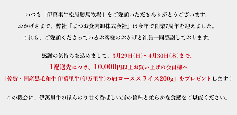 感謝の気持ちを込めまして、3月29日(日)～4月30日(木)の一か月間、10,000円以上お買い上げの会員様へ「佐賀・国産黒毛和牛 伊萬里牛(伊万里牛)の肩ローススライス200g」をプレゼントします！