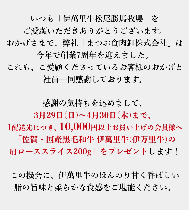 感謝の気持ちを込めまして、3月29日(日)～4月30日(木)の一か月間、10,000円以上お買い上げの会員様へ「佐賀・国産黒毛和牛 伊萬里牛(伊万里牛)の肩ローススライス200g」をプレゼントします！