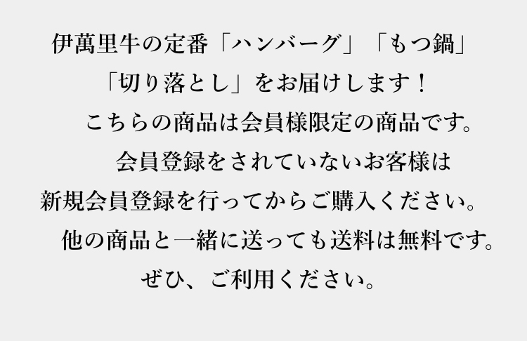 伊萬里牛の定番「ハンバーグ」「もつ鍋」「切り落とし」をお届けします！	こちらの商品は会員様限定の商品です。会員登録をされていないお客様は新規会員登録を行ってからご購入ください。他の商品と一緒に送っても送料は無料です。ぜひ、ご利用ください。